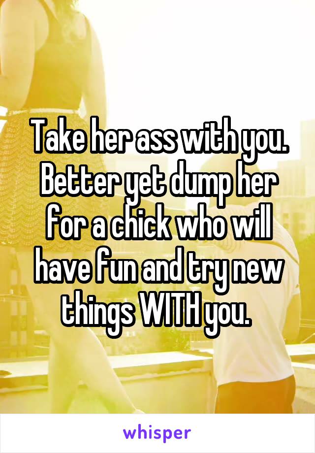 Take her ass with you. Better yet dump her for a chick who will have fun and try new things WITH you. 