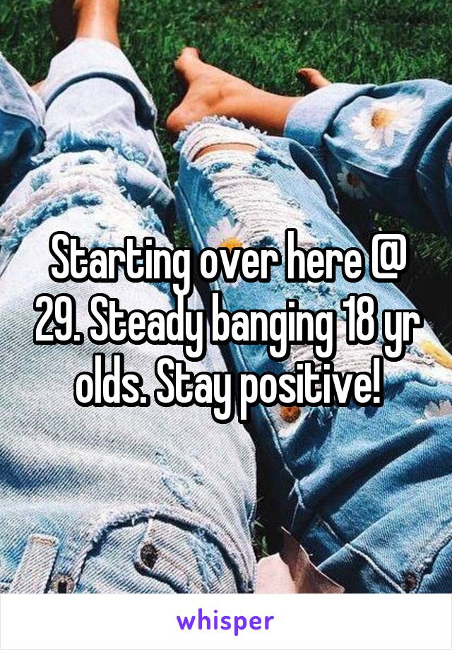 Starting over here @ 29. Steady banging 18 yr olds. Stay positive!