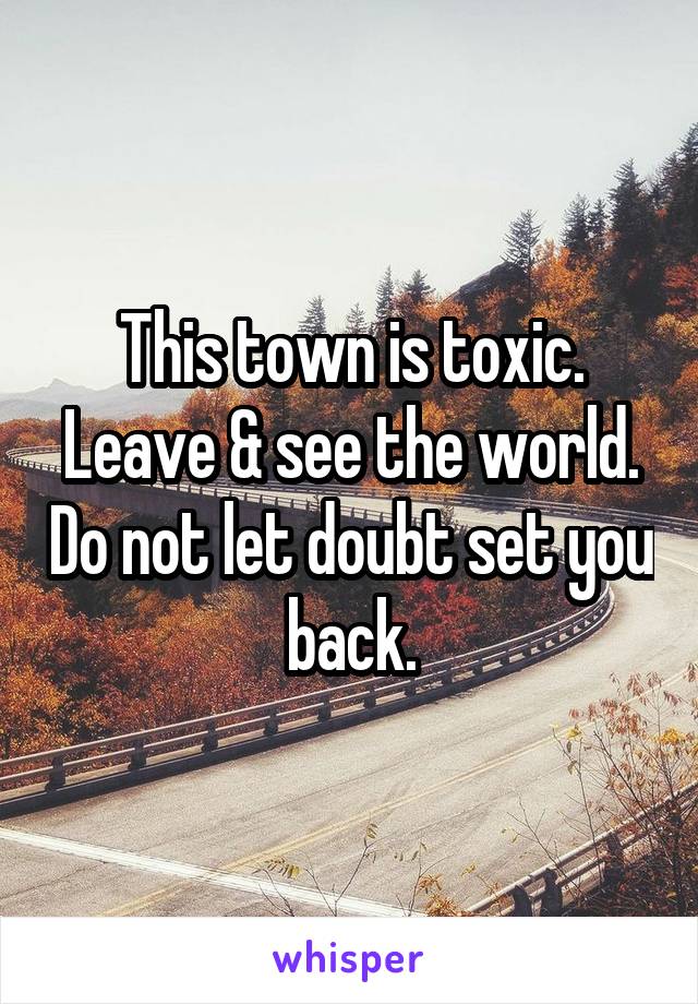 This town is toxic. Leave & see the world. Do not let doubt set you back.