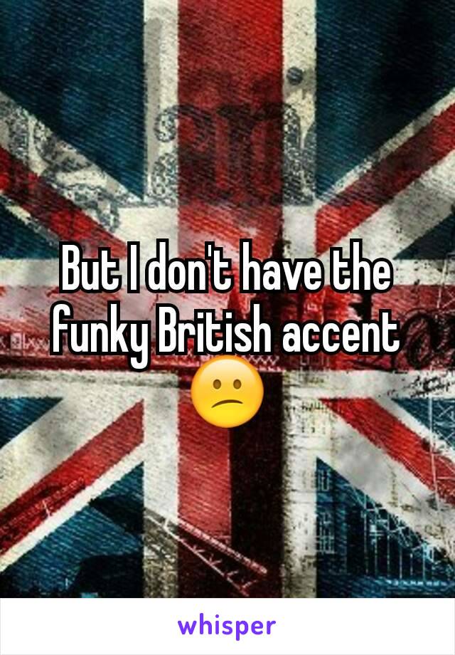 But I don't have the funky British accent  😕