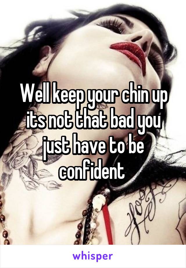 Well keep your chin up its not that bad you just have to be confident 
