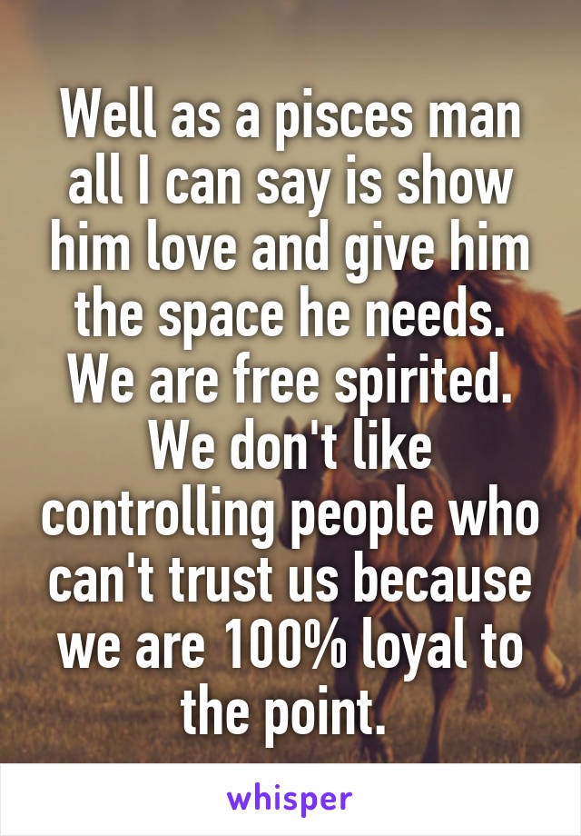 Well as a pisces man all I can say is show him love and give him the space he needs. We are free spirited. We don't like controlling people who can't trust us because we are 100% loyal to the point. 