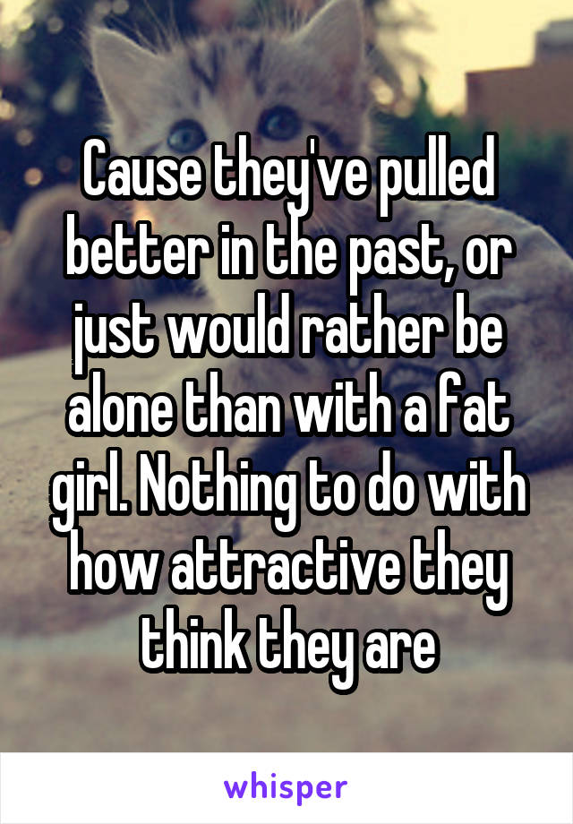 Cause they've pulled better in the past, or just would rather be alone than with a fat girl. Nothing to do with how attractive they think they are