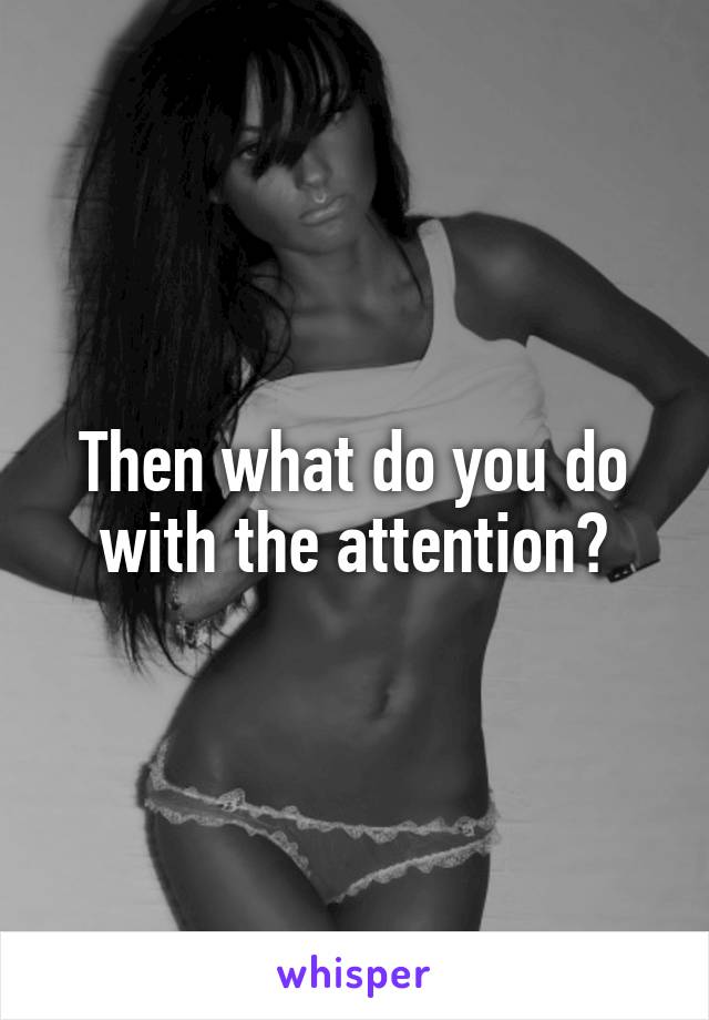 Then what do you do with the attention?