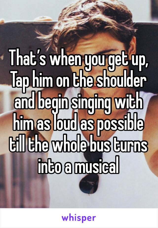 That’s when you get up, Tap him on the shoulder and begin singing with him as loud as possible till the whole bus turns into a musical