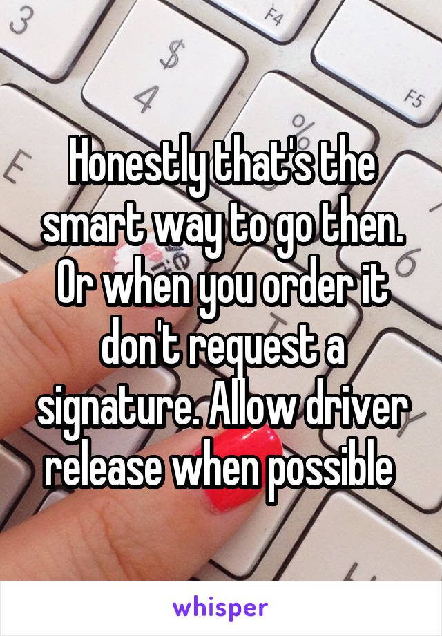 Honestly that's the smart way to go then. Or when you order it don't request a signature. Allow driver release when possible 