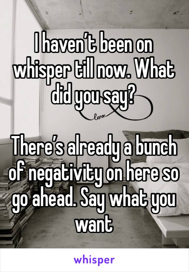 I haven’t been on whisper till now. What did you say?

There’s already a bunch of negativity on here so go ahead. Say what you want