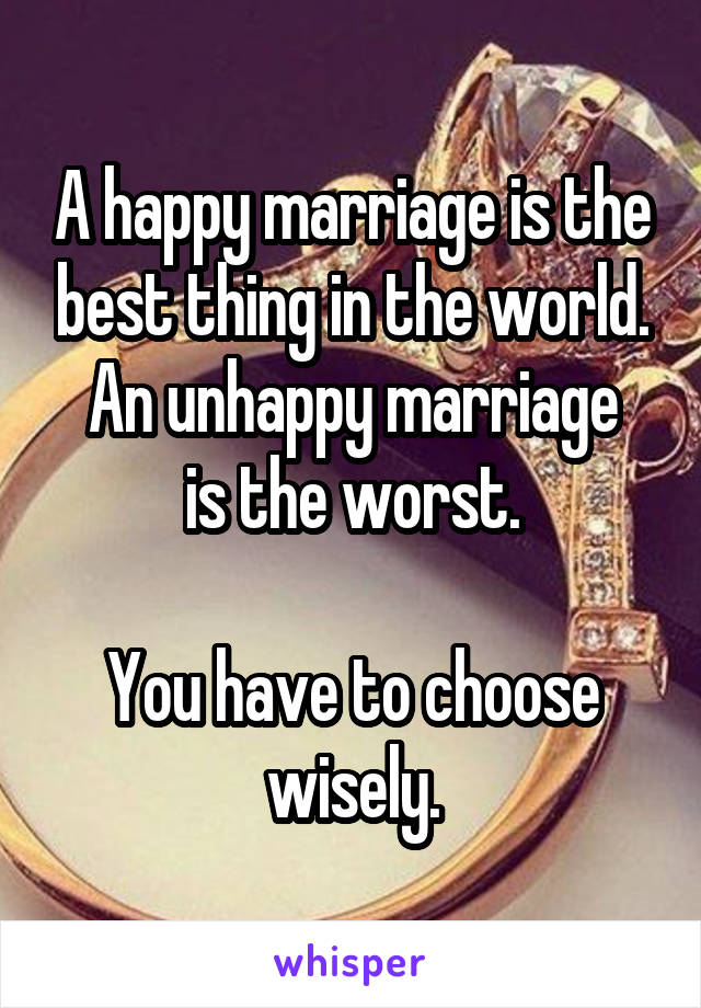 A happy marriage is the best thing in the world.
An unhappy marriage is the worst.

You have to choose wisely.