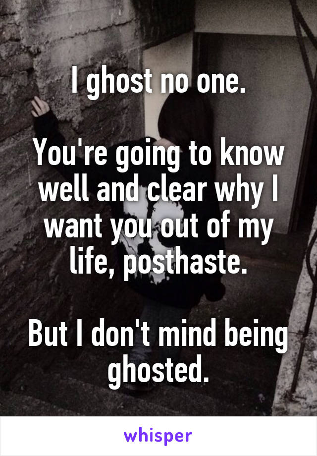 I ghost no one.

You're going to know well and clear why I want you out of my life, posthaste.

But I don't mind being ghosted.