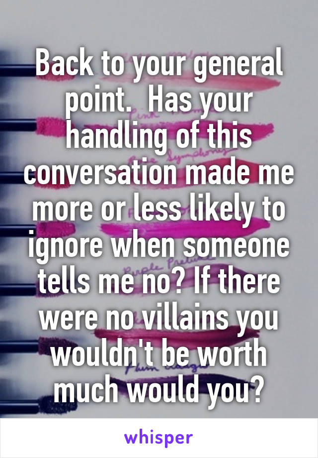 Back to your general point.  Has your handling of this conversation made me more or less likely to ignore when someone tells me no? If there were no villains you wouldn't be worth much would you?