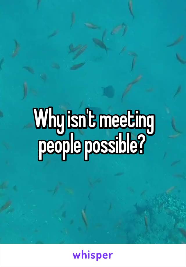 Why isn't meeting people possible? 