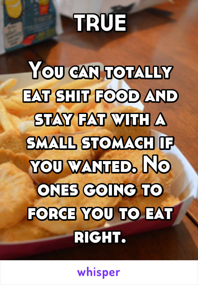TRUE

You can totally eat shit food and stay fat with a small stomach if you wanted. No ones going to force you to eat right.
