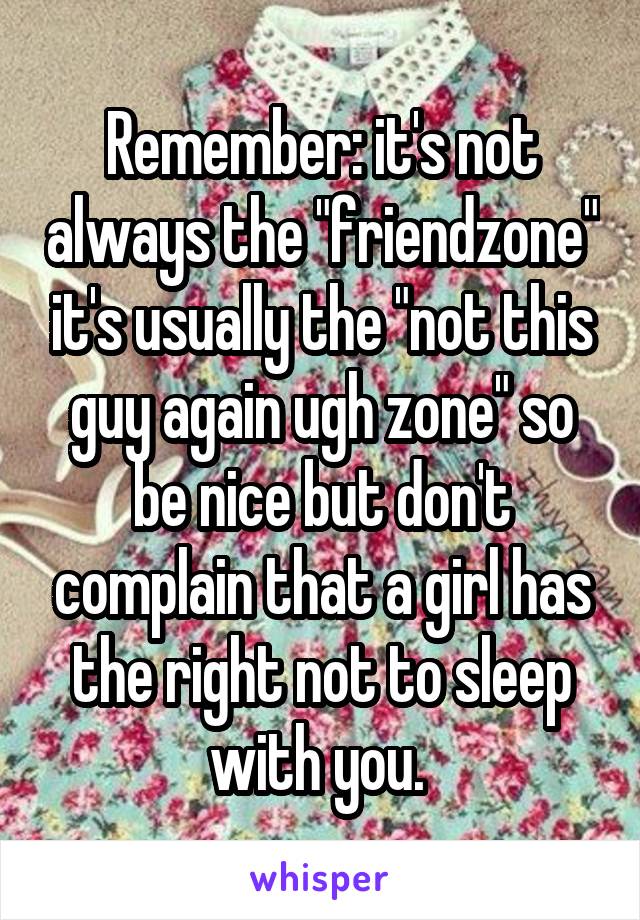 Remember: it's not always the "friendzone" it's usually the "not this guy again ugh zone" so be nice but don't complain that a girl has the right not to sleep with you. 