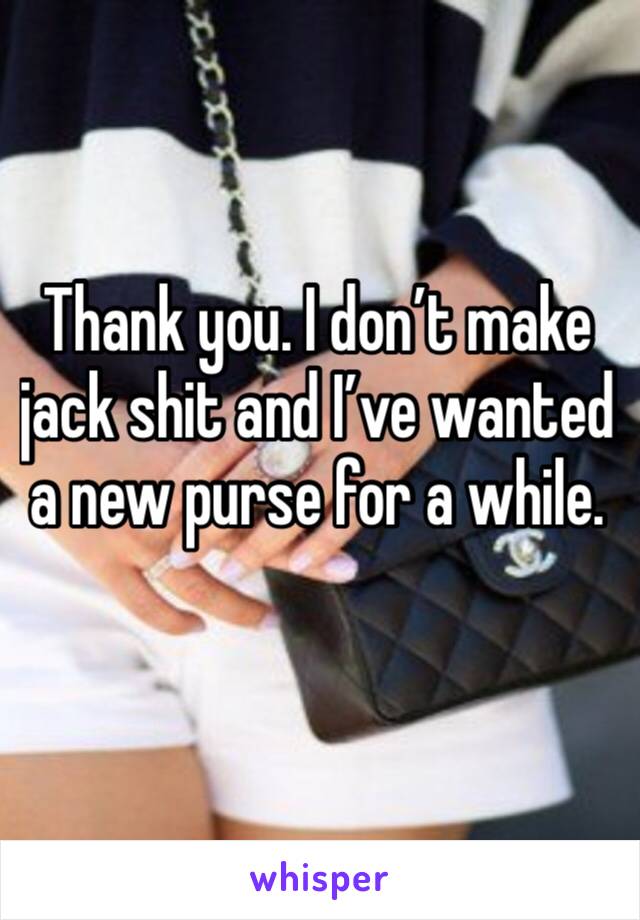 Thank you. I don’t make jack shit and I’ve wanted a new purse for a while. 
