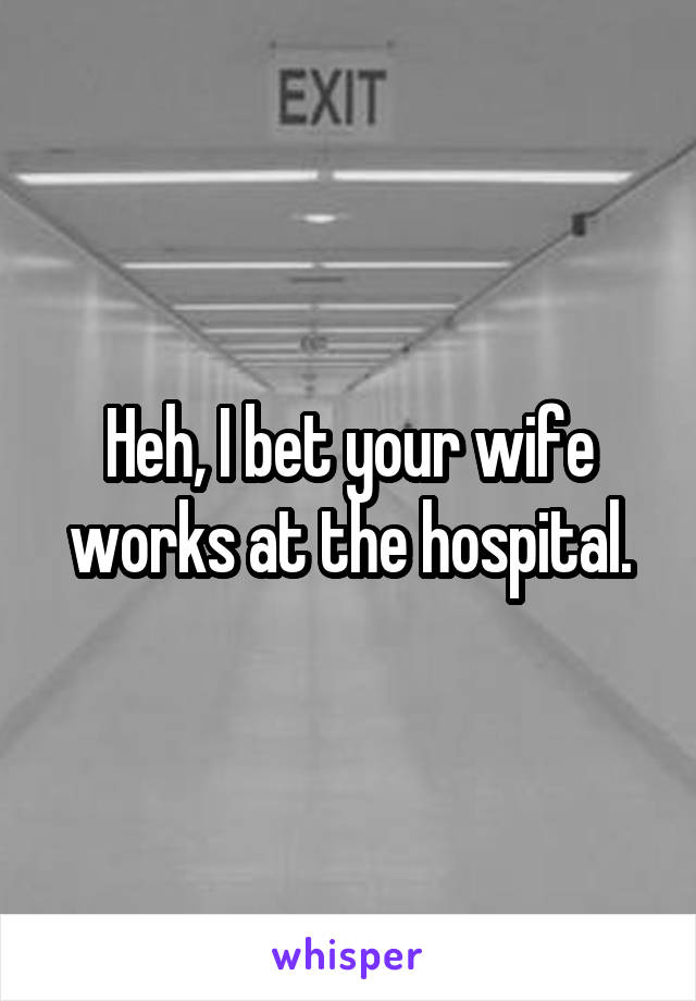 Heh, I bet your wife works at the hospital.