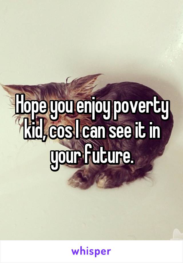 Hope you enjoy poverty kid, cos I can see it in your future.