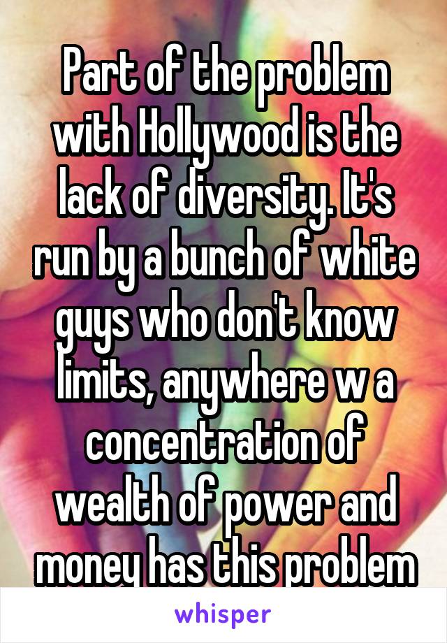 Part of the problem with Hollywood is the lack of diversity. It's run by a bunch of white guys who don't know limits, anywhere w a concentration of wealth of power and money has this problem