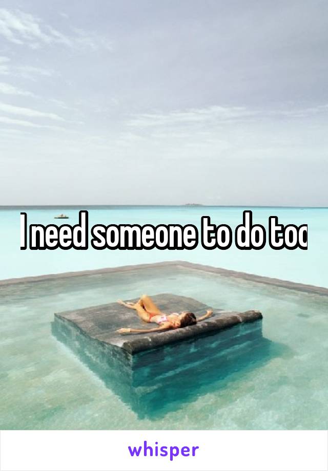 I need someone to do too