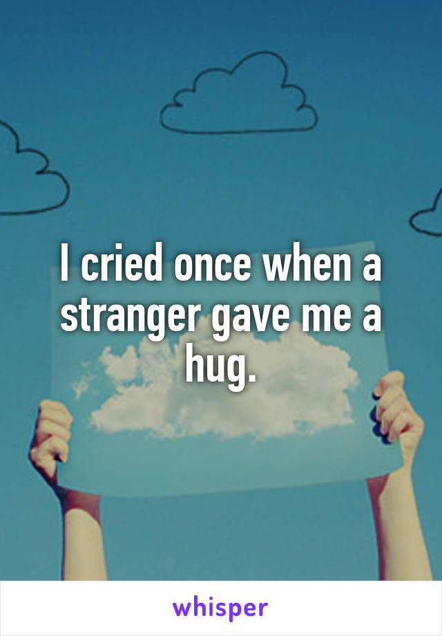 I cried once when a stranger gave me a hug.
