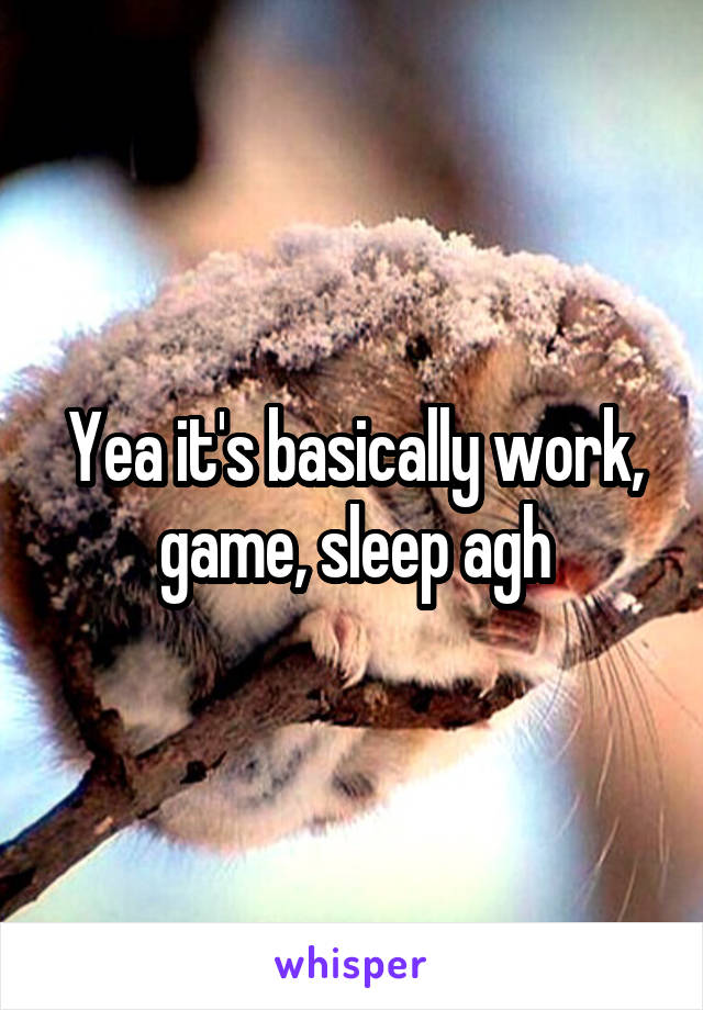 Yea it's basically work, game, sleep agh