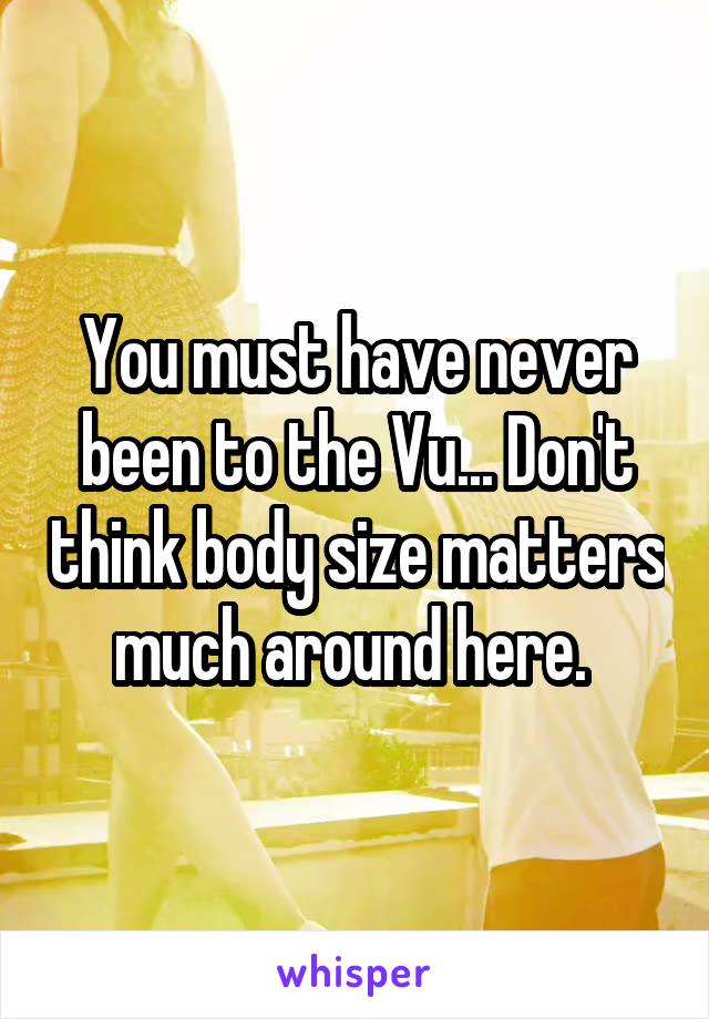 You must have never been to the Vu... Don't think body size matters much around here. 