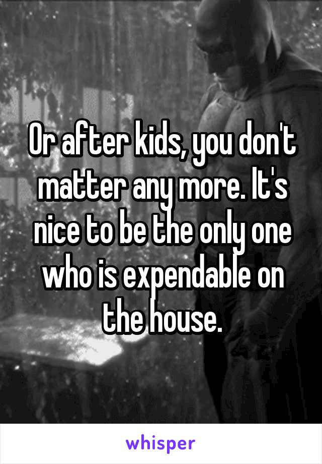Or after kids, you don't matter any more. It's nice to be the only one who is expendable on the house.