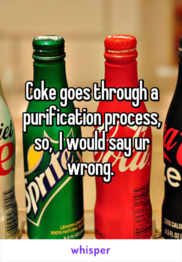 Coke goes through a purification process, so,  I would say ur wrong. 