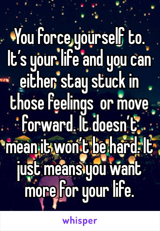 You force yourself to. It’s your life and you can either stay stuck in those feelings  or move forward. It doesn’t mean it won’t be hard. It just means you want more for your life. 