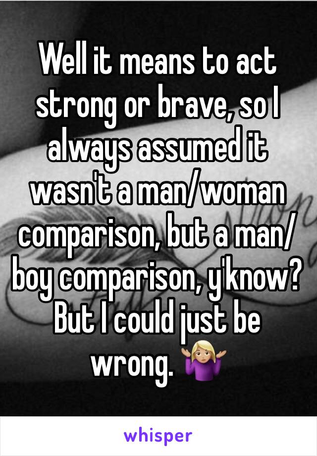 Well it means to act strong or brave, so I always assumed it wasn't a man/woman comparison, but a man/boy comparison, y'know? But I could just be wrong. 🤷🏼‍♀️