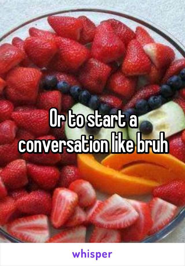 Or to start a conversation like bruh