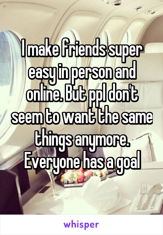 I make friends super easy in person and online. But ppl don't seem to want the same things anymore. Everyone has a goal
