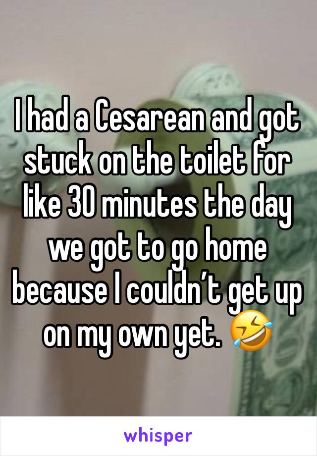 I had a Cesarean and got stuck on the toilet for like 30 minutes the day we got to go home because I couldn’t get up on my own yet. 🤣