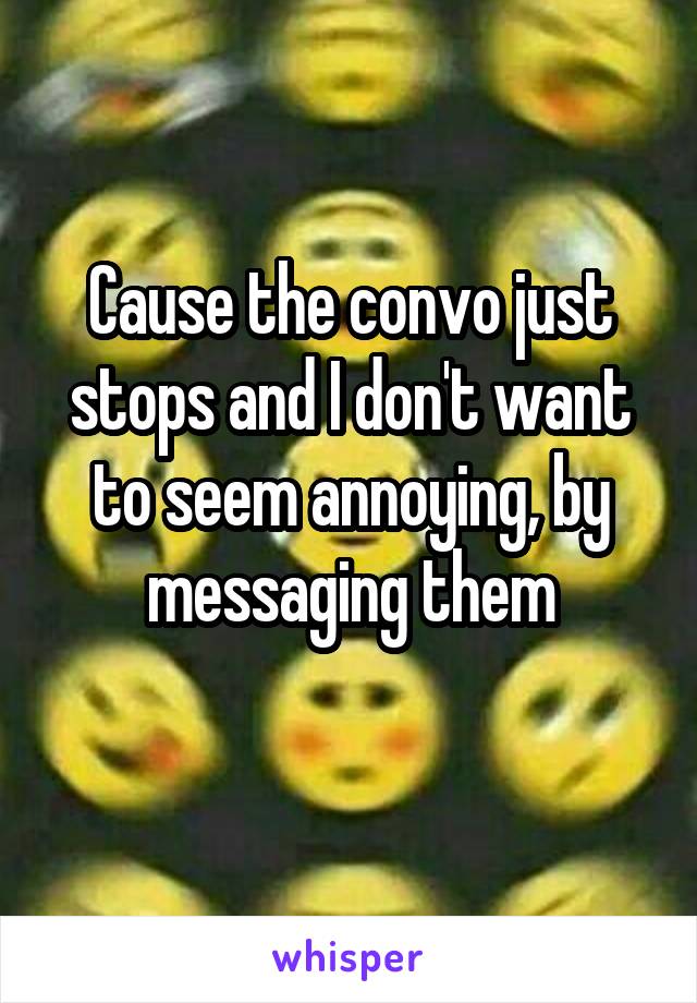 Cause the convo just stops and I don't want to seem annoying, by messaging them
