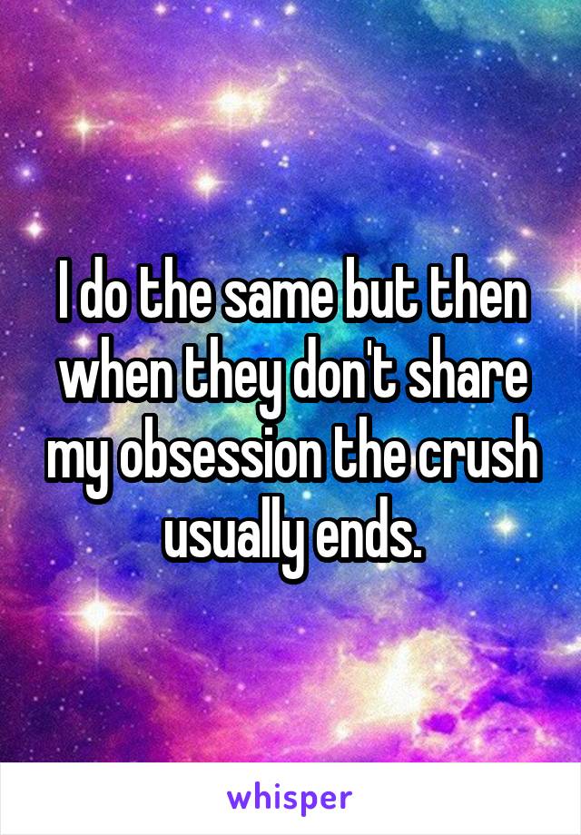 I do the same but then when they don't share my obsession the crush usually ends.