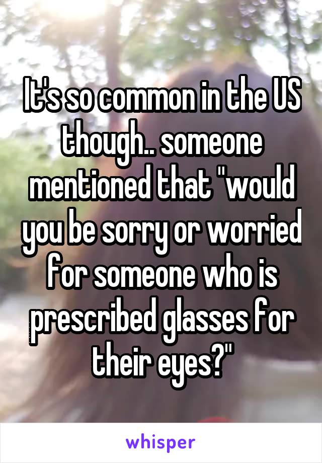 It's so common in the US though.. someone mentioned that "would you be sorry or worried for someone who is prescribed glasses for their eyes?"