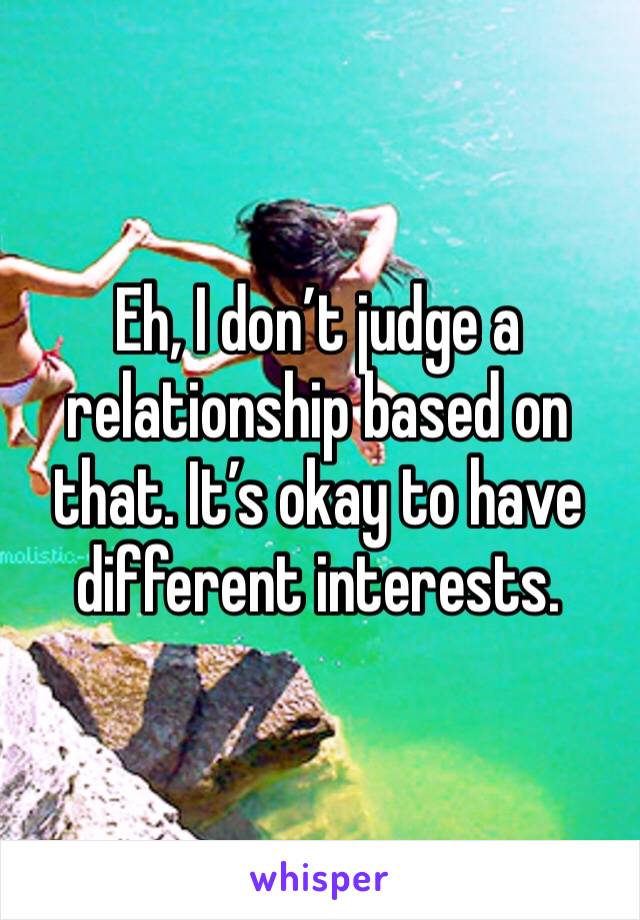 Eh, I don’t judge a relationship based on that. It’s okay to have different interests. 