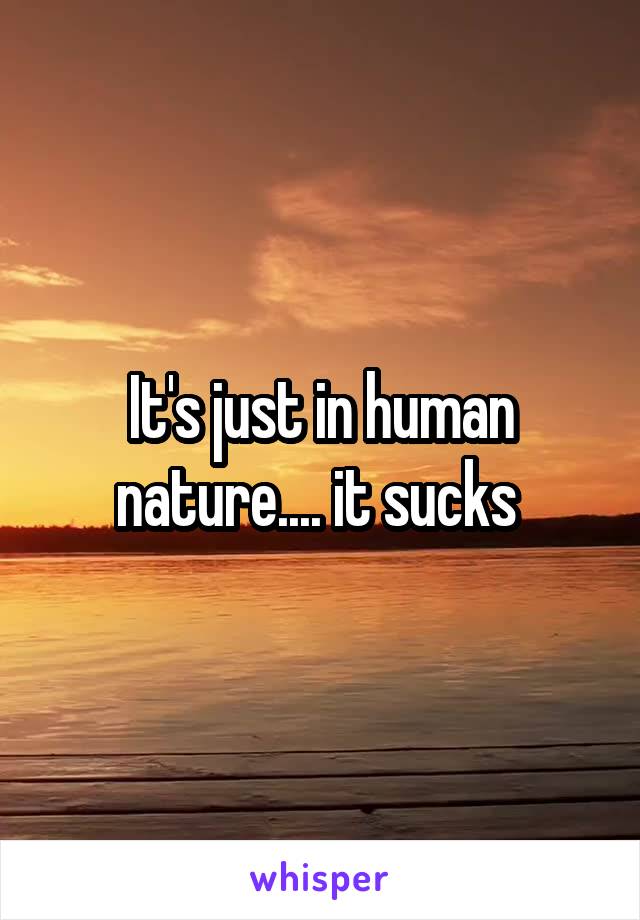 It's just in human nature.... it sucks 