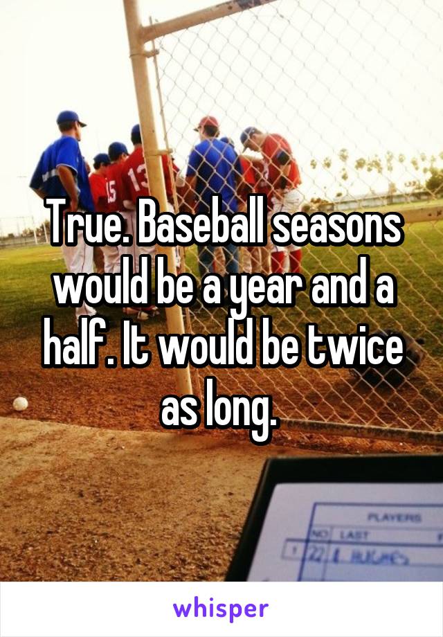 True. Baseball seasons would be a year and a half. It would be twice as long. 