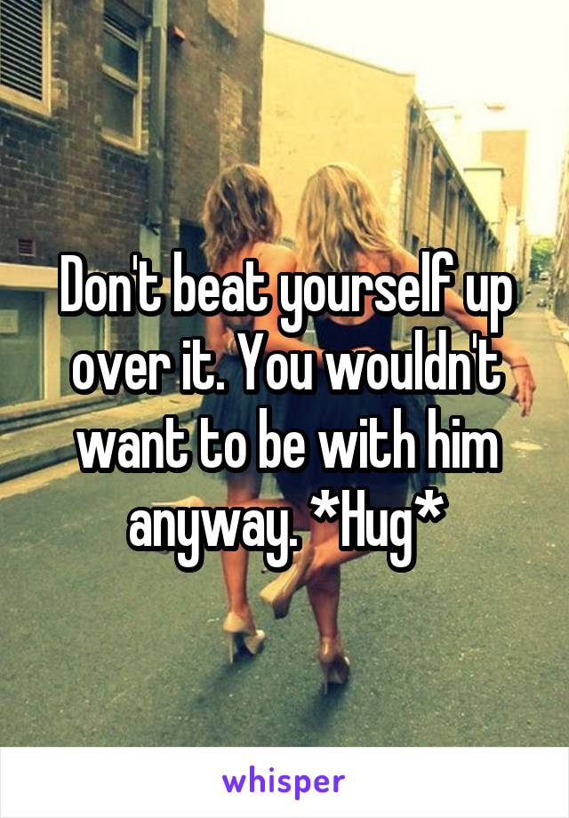Don't beat yourself up over it. You wouldn't want to be with him anyway. *Hug*