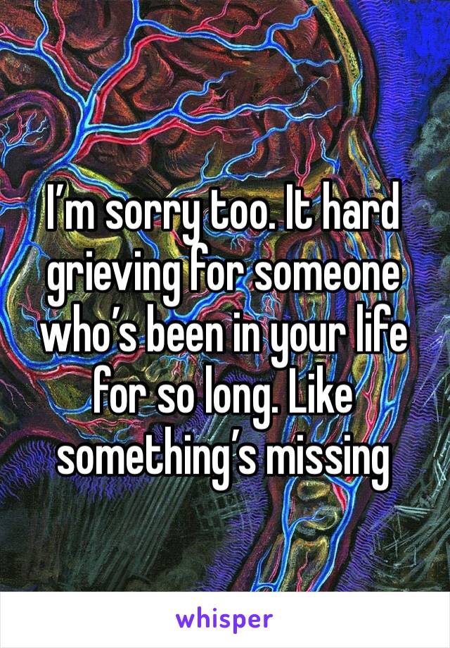 I’m sorry too. It hard grieving for someone who’s been in your life for so long. Like something’s missing