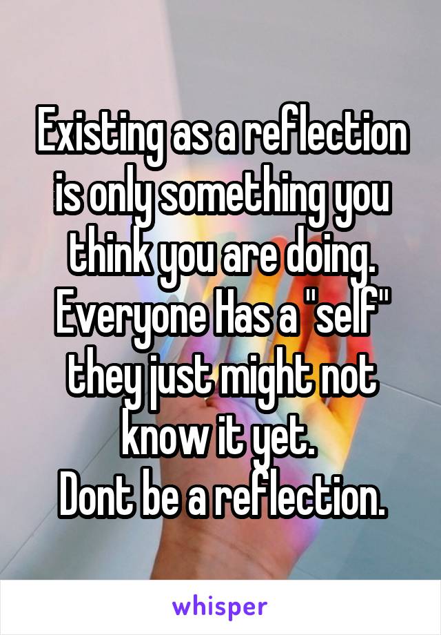 Existing as a reflection is only something you think you are doing. Everyone Has a "self" they just might not know it yet. 
Dont be a reflection.