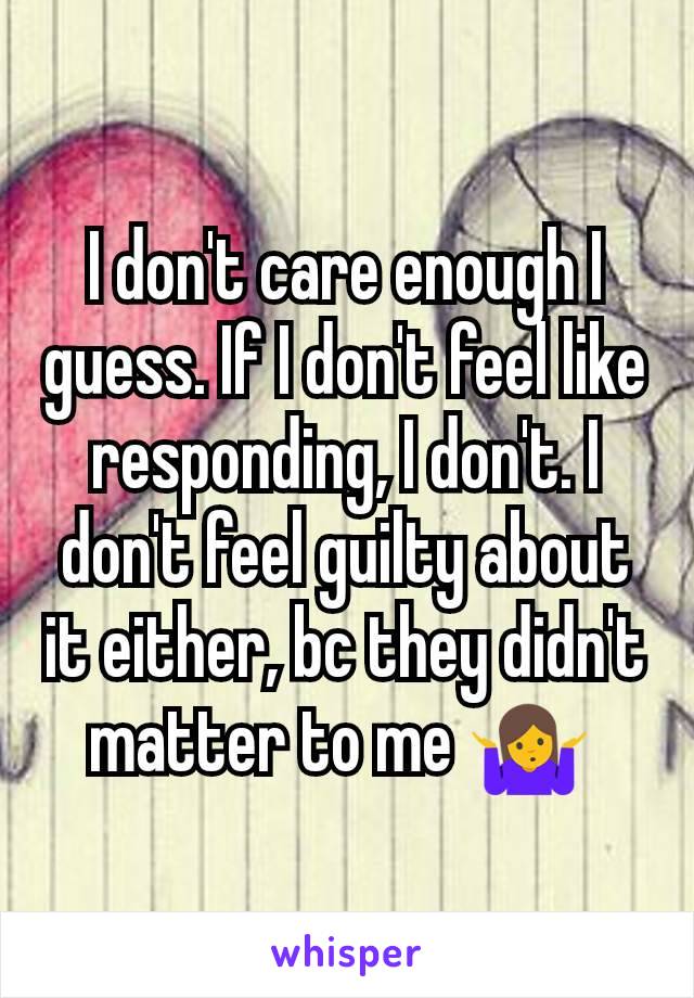 I don't care enough I guess. If I don't feel like responding, I don't. I don't feel guilty about it either, bc they didn't matter to me 🤷 