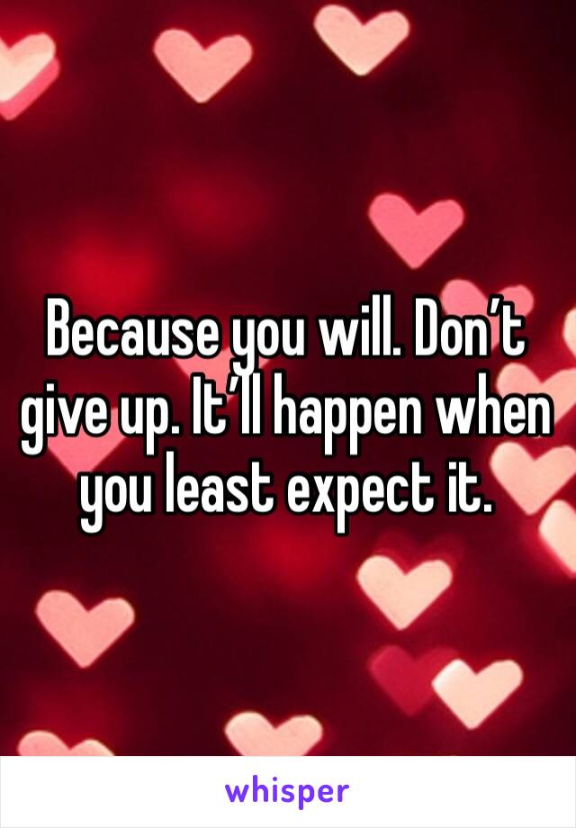 Because you will. Don’t give up. It’ll happen when you least expect it.