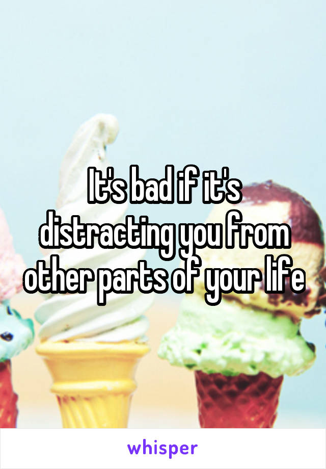 It's bad if it's distracting you from other parts of your life