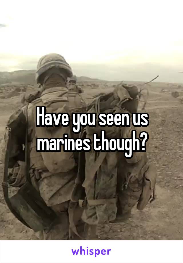 Have you seen us marines though?