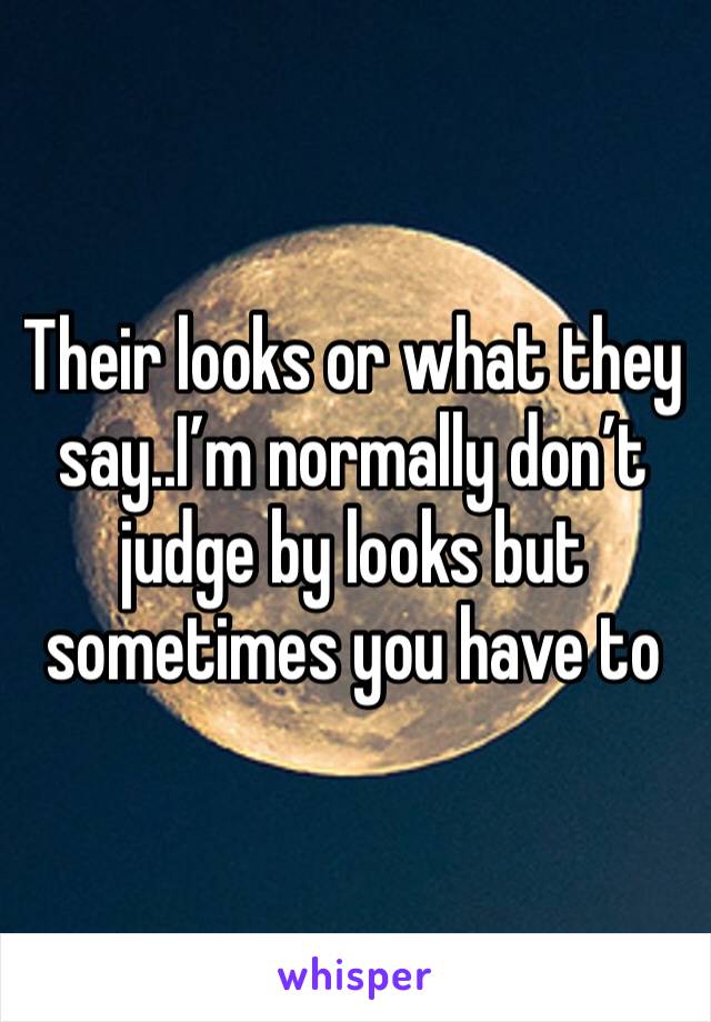 Their looks or what they say..I’m normally don’t judge by looks but sometimes you have to