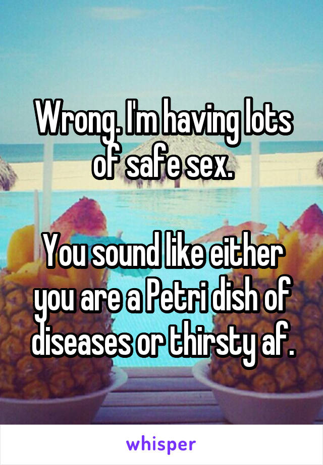 Wrong. I'm having lots of safe sex.

You sound like either you are a Petri dish of diseases or thirsty af.