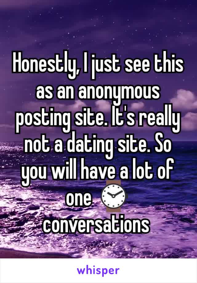Honestly, I just see this as an anonymous posting site. It's really not a dating site. So you will have a lot of one ⌚ conversations 