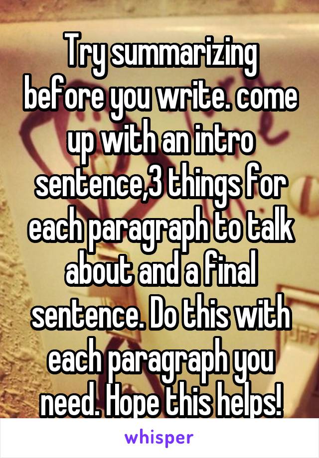 Try summarizing before you write. come up with an intro sentence,3 things for each paragraph to talk about and a final sentence. Do this with each paragraph you need. Hope this helps!