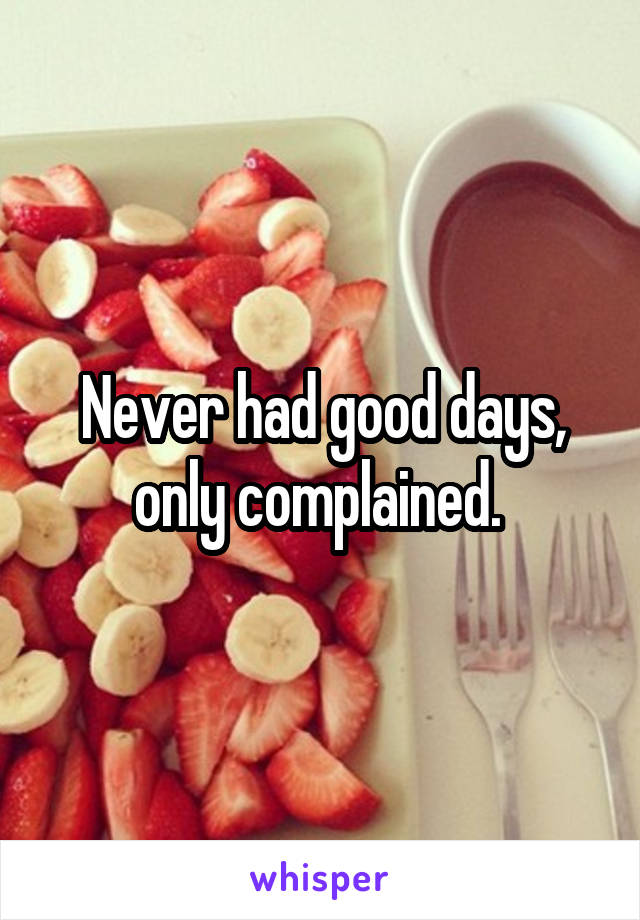 Never had good days, only complained. 